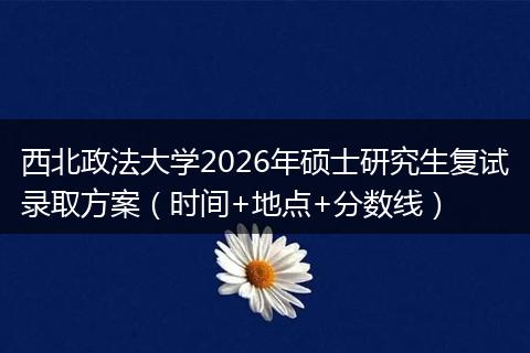 西北政法大学2026年硕士研究生复试录取方案（时间+地点+分数线）