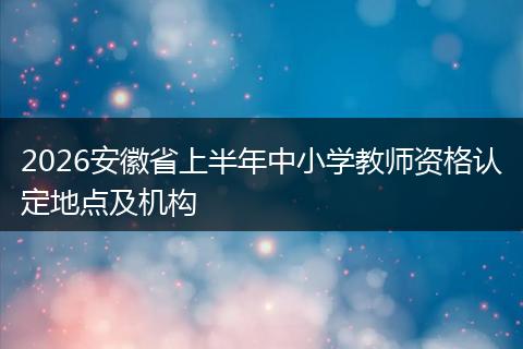 2026安徽省上半年中小学教师资格认定地点及机构