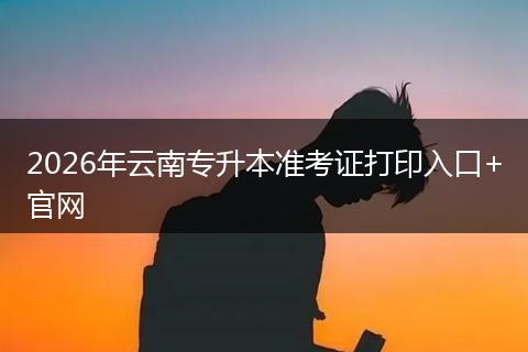 2026年云南专升本准考证打印入口+官网
