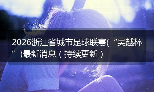 2026浙江省城市足球联赛(“吴越杯”)最新消息(持续更新)