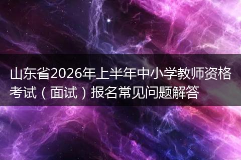 山东省2026年上半年中小学教师资格考试(面试)报名常见问题解答