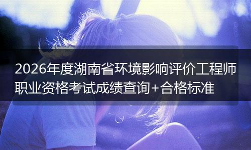 2026年度湖南省环境影响评价工程师职业资格考试成绩查询+合格标准