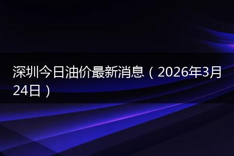 深圳今日油价最新消息(2026年3月24日)