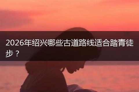 2026年绍兴哪些古道路线适合踏青徒步？