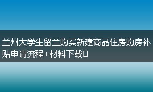 兰州大学生留兰购买新建商品住房购房补贴申请流程+材料下载