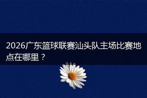 2026广东篮球联赛汕头队主场比赛地点在哪里?