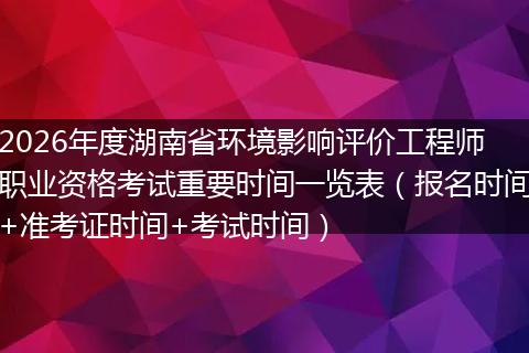 2026年度湖南省环境影响评价工程师职业资格考试重要时间一览表(报名时间+准考证时间+考试时间)