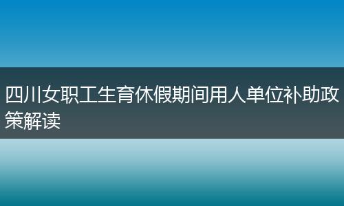 四川女职工生育休假期间用人单位补助政策解读