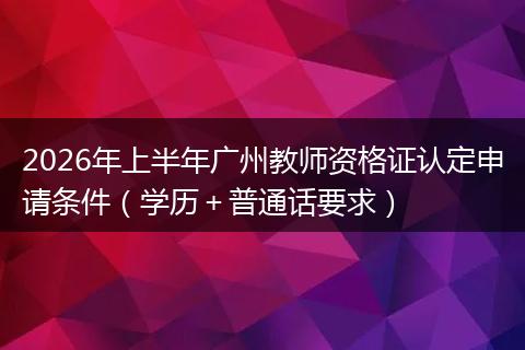 2026年上半年广州教师资格证认定申请条件(学历+普通话要求)