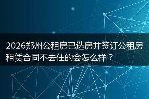 2026郑州公租房已选房并签订公租房租赁合同不去住的会怎么样?