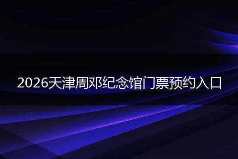 2026天津周邓纪念馆门票预约入口