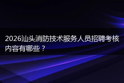 2026汕头消防技术服务人员招聘考核内容有哪些?