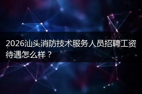 2026汕头消防技术服务人员招聘工资待遇怎么样？