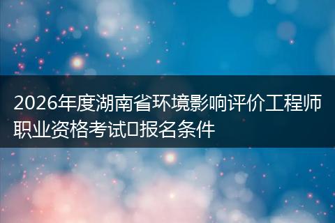 2026年度湖南省环境影响评价工程师职业资格考试报名条件
