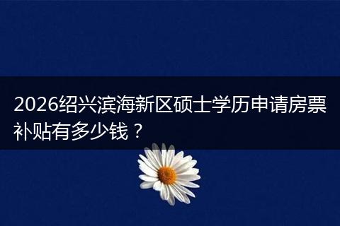 2026绍兴滨海新区硕士学历申请房票补贴有多少钱?