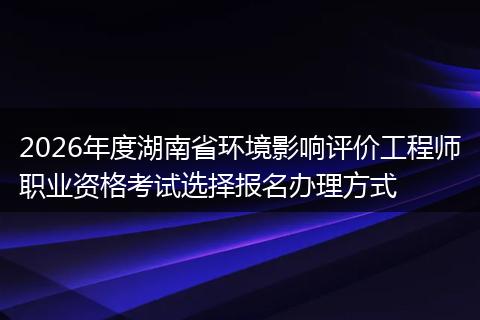2026年度湖南省环境影响评价工程师职业资格考试选择报名办理方式