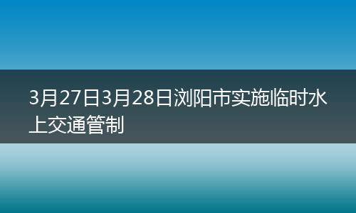 3月27日3月28日浏阳市实施临时水上交通管制