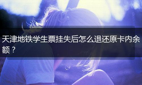 天津地铁学生票挂失后怎么退还原卡内余额？