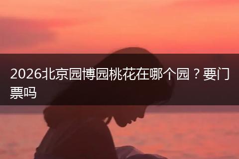 2026北京园博园桃花在哪个园?要门票吗