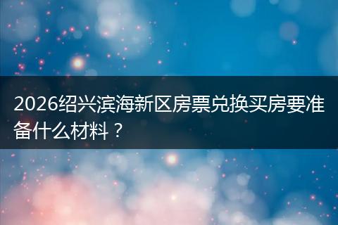2026绍兴滨海新区房票兑换买房要准备什么材料?