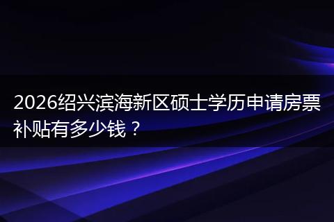 2026绍兴滨海新区硕士学历申请房票补贴有多少钱?