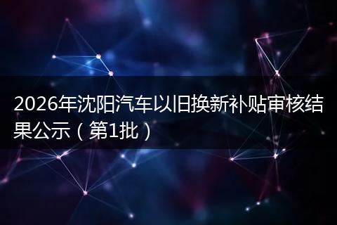 2026年沈阳汽车以旧换新补贴审核结果公示（第1批）