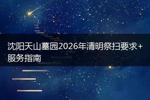 沈阳天山墓园2026年清明祭扫要求+服务指南