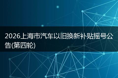 2026上海市汽车以旧换新补贴摇号公告(第四轮)