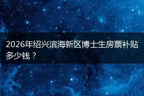 2026年绍兴滨海新区博士生房票补贴多少钱？