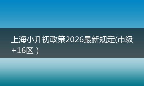 上海小升初政策2026最新规定(市级+16区）