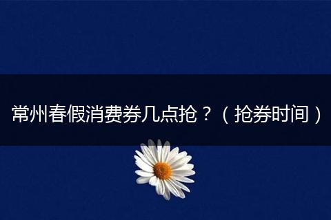 常州春假消费券几点抢？（抢券时间）
