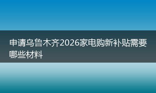 申请乌鲁木齐2026家电购新补贴需要哪些材料