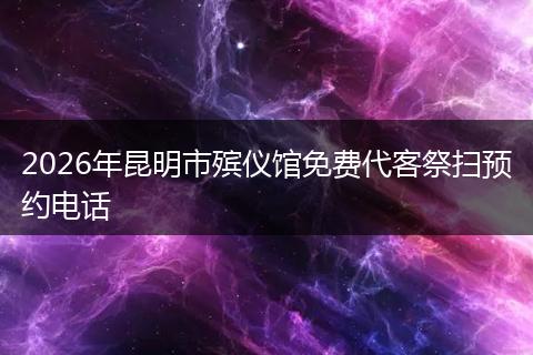 2026年昆明市殡仪馆免费代客祭扫预约电话