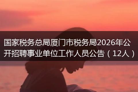 国家税务总局厦门市税务局2026年公开招聘事业单位工作人员公告（12人）