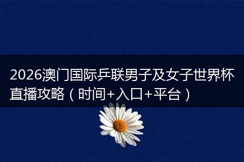 2026澳门国际乒联男子及女子世界杯直播攻略（时间+入口+平台）