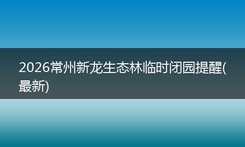 2026常州新龙生态林临时闭园提醒(最新)