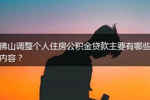 佛山调整个人住房公积金贷款主要有哪些内容？