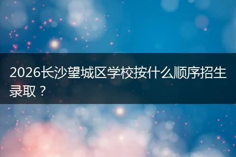 2026长沙望城区学校按什么顺序招生录取？