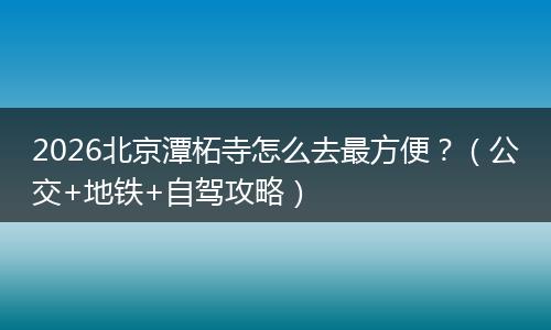 2026北京潭柘寺怎么去最方便？（公交+地铁+自驾攻略）