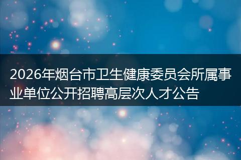 2026年烟台市卫生健康委员会所属事业单位公开招聘高层次人才公告