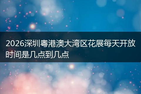 2026深圳粤港澳大湾区花展每天开放时间是几点到几点