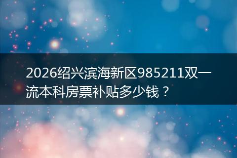 2026绍兴滨海新区985211双一流本科房票补贴多少钱？