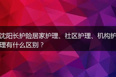 沈阳长护险居家护理、社区护理、机构护理有什么区别？