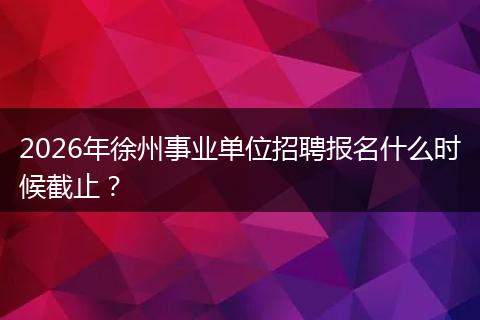 2026年徐州事业单位招聘报名什么时候截止？