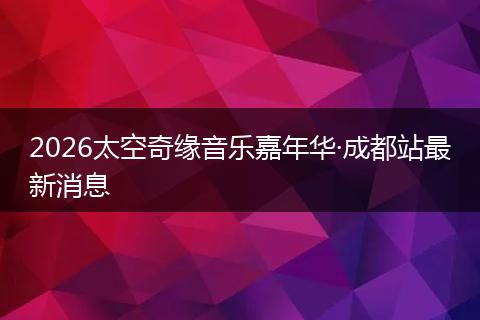 2026太空奇缘音乐嘉年华·成都站最新消息