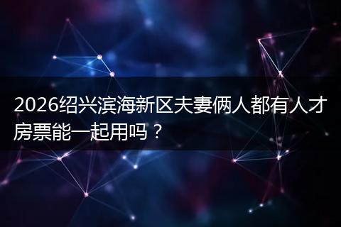 2026绍兴滨海新区夫妻俩人都有人才房票能一起用吗？