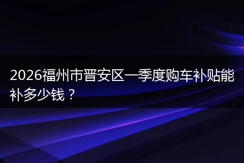 2026福州市晋安区一季度购车补贴能补多少钱？