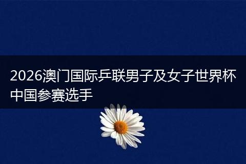 2026澳门国际乒联男子及女子世界杯中国参赛选手