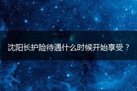 沈阳长护险待遇什么时候开始享受？