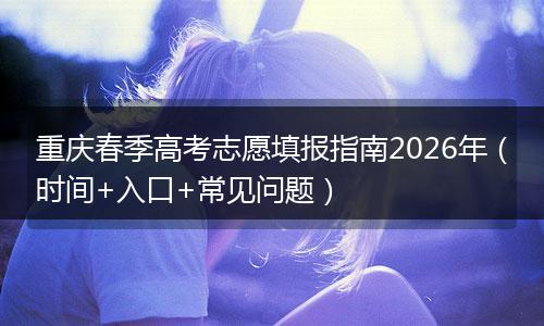 重庆春季高考志愿填报指南2026年（时间+入口+常见问题）